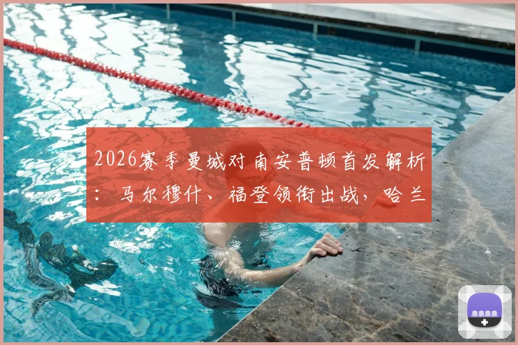 2026赛季曼城对南安普顿首发解析：马尔穆什、福登领衔出战，哈兰德为何替补待命