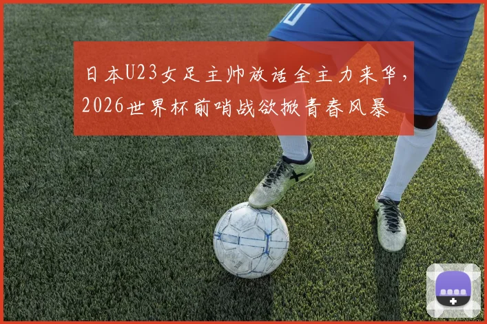 日本U23女足主帅放话全主力来华，2026世界杯前哨战欲掀青春风暴