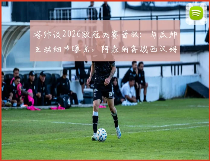 塔帅谈2026欧冠决赛晋级:与瓜帅互动细节曝光,阿森纳备战西汉姆联争冠关键战全解析