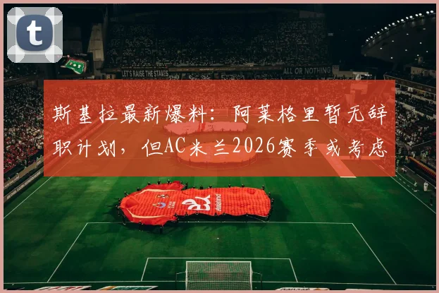 斯基拉最新爆料:阿莱格里暂无辞职计划,但AC米兰2026赛季或考虑将其解雇,换帅动态深度分析