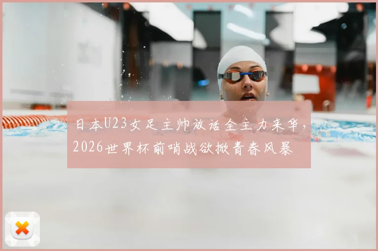 日本U23女足主帅放话全主力来华，2026世界杯前哨战欲掀青春风暴