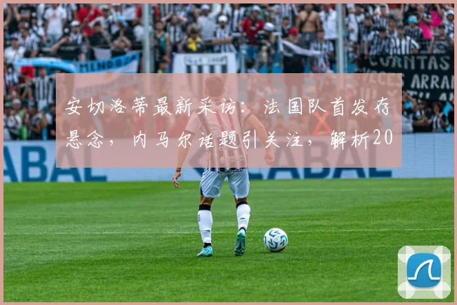 安切洛蒂最新采访：法国队首发存悬念，内马尔话题引关注，解析2026年战术布局