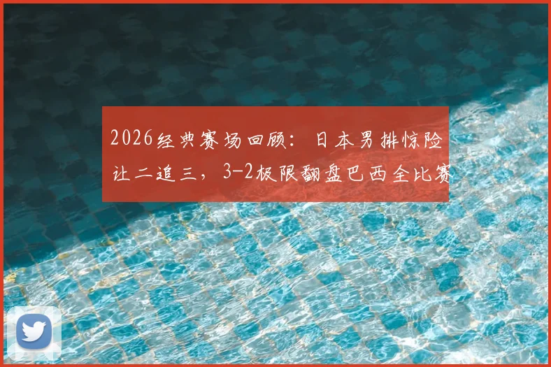 2026经典赛场回顾：日本男排惊险让二追三，3-2极限翻盘巴西全比赛录像解析