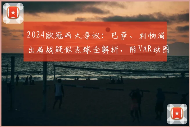 2024欧冠两大争议：巴萨、利物浦出局战疑似点球全解析，附VAR动图与规则解读