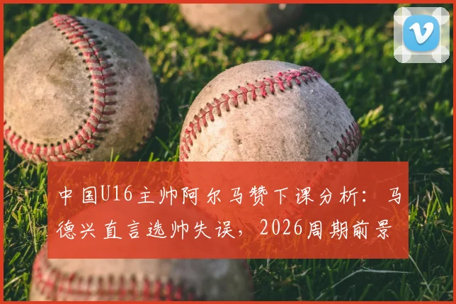 中国U16主帅阿尔马赞下课分析：马德兴直言选帅失误，2026周期前景引担忧