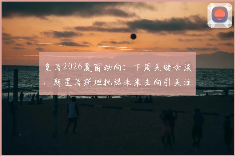 皇马2026夏窗动向:下周关键会谈,新星马斯坦托诺未来去向引关注,其本人表态接受任何安排