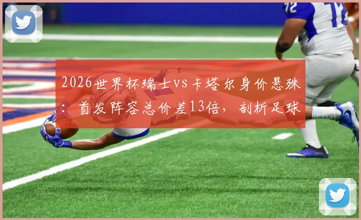 2026世界杯瑞士vs卡塔尔身价悬殊：首发阵容总价差13倍，剖析足球金元与现实差距