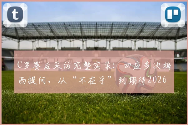 C罗赛后采访完整实录:回应多次梅西提问,从“不在乎”到期待2026淘汰赛相遇
