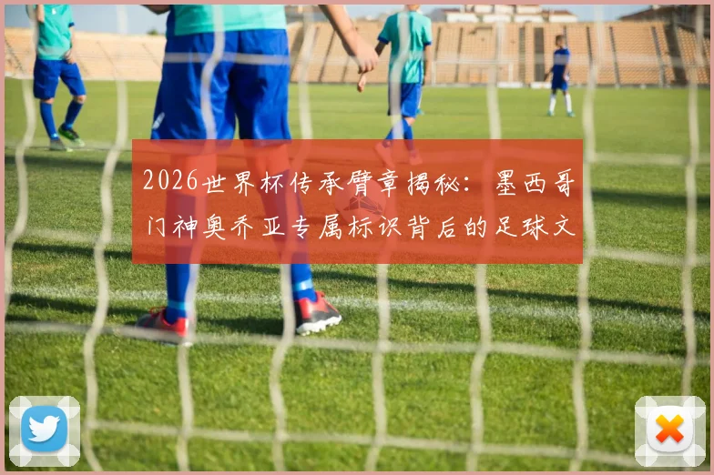 2026世界杯传承臂章揭秘:墨西哥门神奥乔亚专属标识背后的足球文化