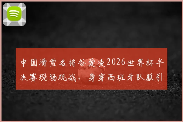 中国滑雪名将谷爱凌2026世界杯半决赛现场观战，身穿西班牙队服引关注与讨论
