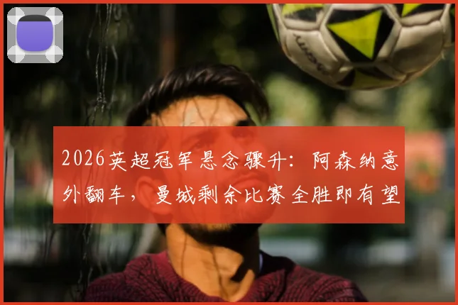 2026英超冠军悬念骤升:阿森纳意外翻车,曼城剩余比赛全胜即有望追平榜首