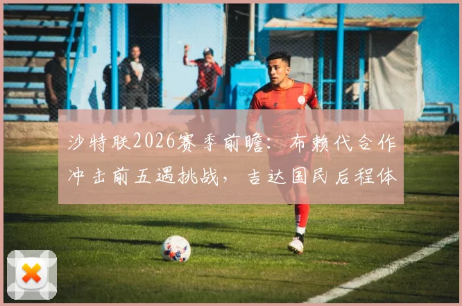 沙特联2026赛季前瞻：布赖代合作冲击前五遇挑战，吉达国民后程体能成胜负手