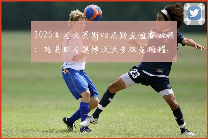 2026年尤文图斯vs尼斯友谊赛回顾：路易斯与奥博沃沃多双星闪耀，斑马军团2-0告捷