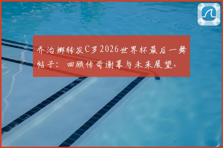 乔治娜转发C罗2026世界杯最后一舞帖子：回顾传奇谢幕与未来展望，传奇永存评价从何而来？