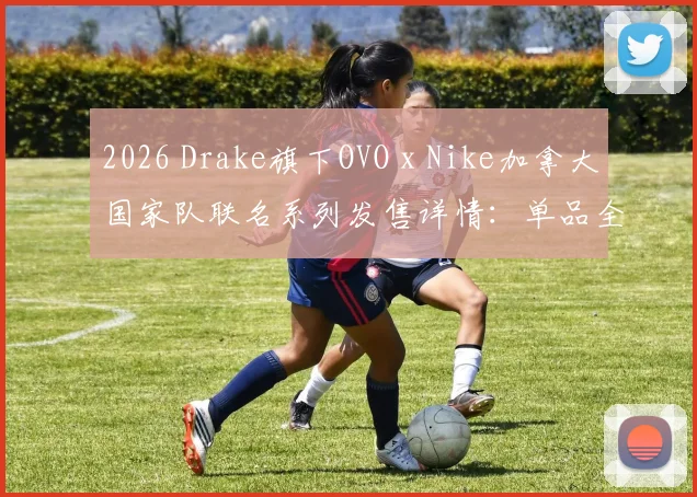 2026 Drake旗下OVO x Nike加拿大国家队联名系列发售详情：单品全览、入手渠道及价格指南
