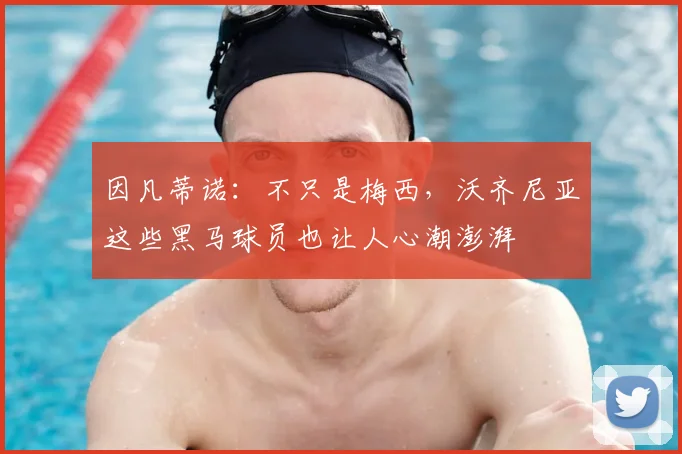 因凡蒂诺：不只是梅西，沃齐尼亚这些黑马球员也让人心潮澎湃