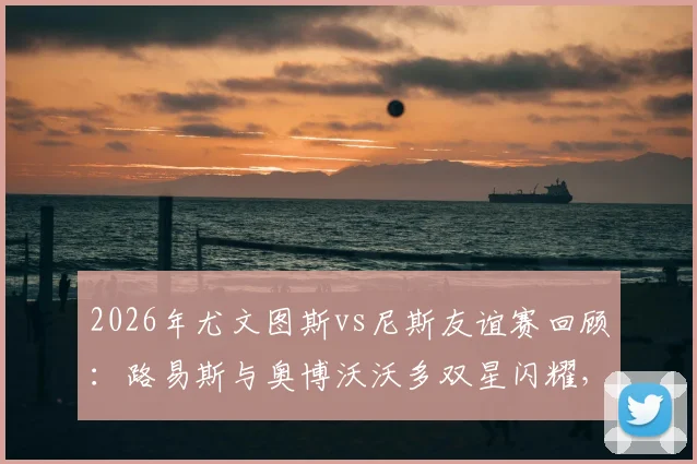 2026年尤文图斯vs尼斯友谊赛回顾：路易斯与奥博沃沃多双星闪耀，斑马军团2-0告捷