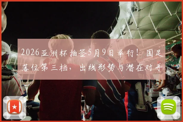 2026亚洲杯抽签5月9日举行！国足落位第三档，出线形势与潜在对手全解析