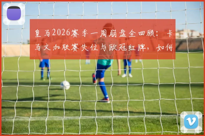 皇马2026赛季一周崩盘全回顾：卡马文加联赛失位与欧冠红牌，如何让球队四大皆空？