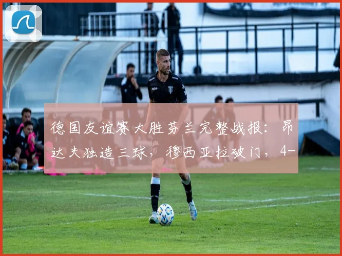 德国友谊赛大胜芬兰完整战报:昂达夫独造三球,穆西亚拉破门,4-0比分背后的战术亮点与球员表现深度解析