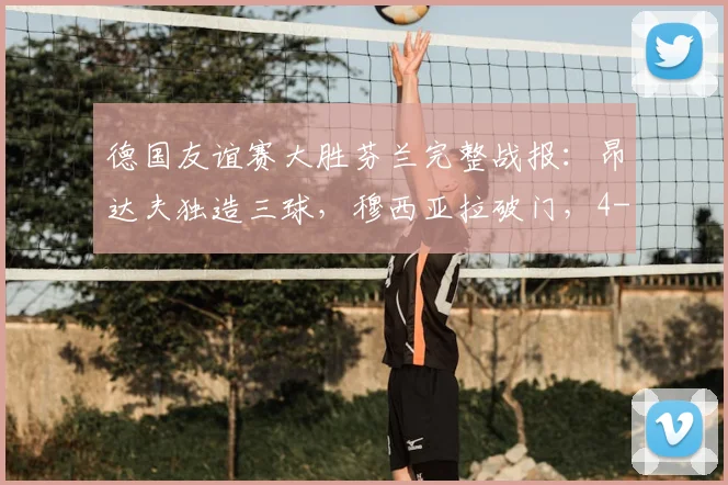 德国友谊赛大胜芬兰完整战报：昂达夫独造三球，穆西亚拉破门，4-0比分背后的战术亮点与球员表现深度解析
