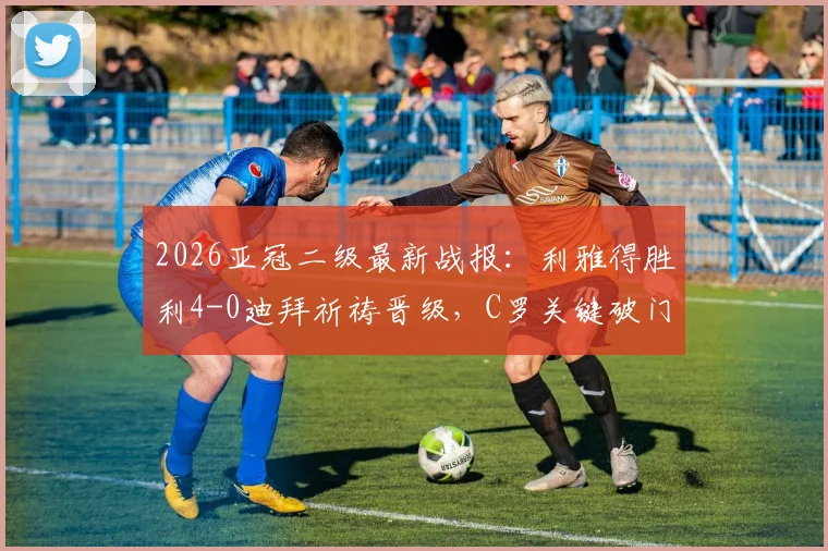 2026亚冠二级最新战报:利雅得胜利4-0迪拜祈祷晋级,C罗关键破门助球队挺进半决赛