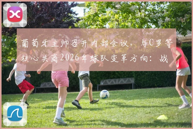 葡萄牙主帅召开内部会议，与C罗等核心共商2026年球队变革方向：战术、阵容与凝聚力如何重塑？
