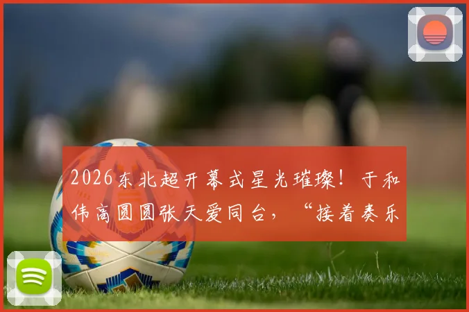 2026东北超开幕式星光璀璨!于和伟高圆圆张天爱同台,“接着奏乐接着舞”引爆全场!详细嘉宾阵容与精彩看点一览
