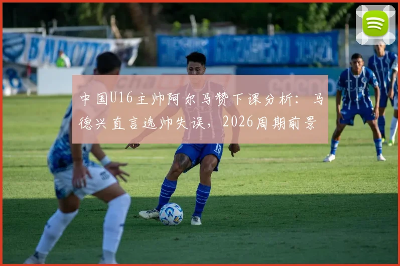 中国U16主帅阿尔马赞下课分析：马德兴直言选帅失误，2026周期前景引担忧