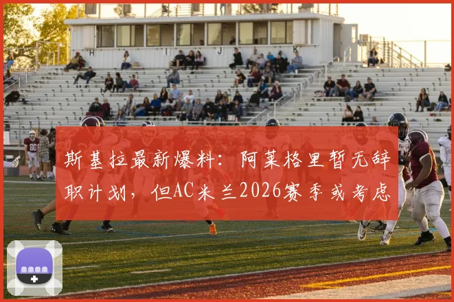 斯基拉最新爆料：阿莱格里暂无辞职计划，但AC米兰2026赛季或考虑将其解雇，换帅动态深度分析