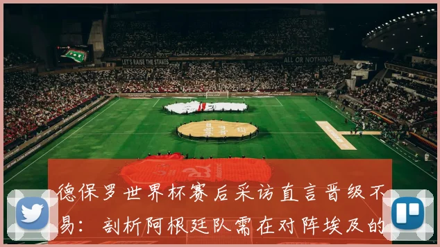 德保罗世界杯赛后采访直言晋级不易：剖析阿根廷队需在对阵埃及的热身赛中纠正哪些具体错误