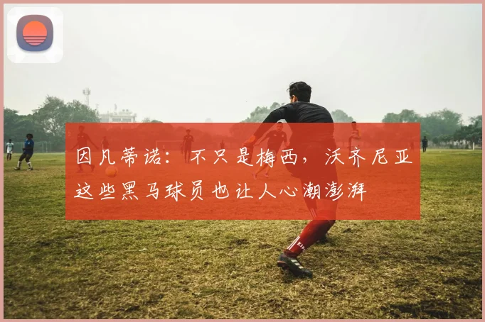 因凡蒂诺：不只是梅西，沃齐尼亚这些黑马球员也让人心潮澎湃