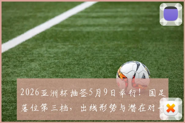2026亚洲杯抽签5月9日举行!国足落位第三档,出线形势与潜在对手全解析