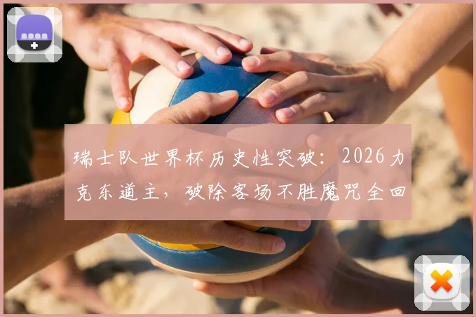 瑞士队世界杯历史性突破：2026力克东道主，破除客场不胜魔咒全回顾