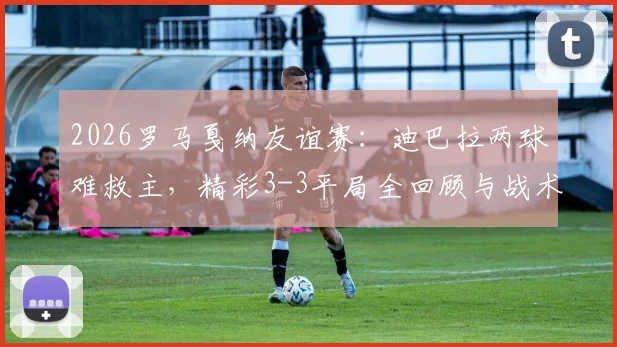 2026罗马戛纳友谊赛：迪巴拉两球难救主，精彩3-3平局全回顾与战术看点分析