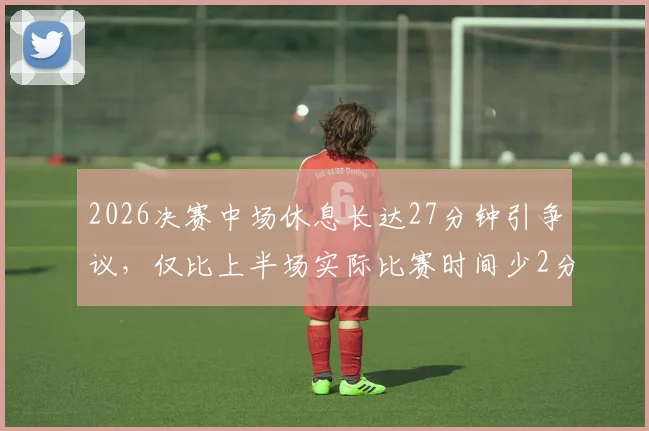 2026决赛中场休息长达27分钟引争议，仅比上半场实际比赛时间少2分钟，赛事节奏引发球迷讨论