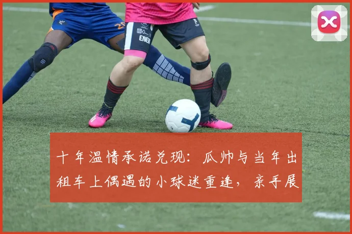 十年温情承诺兑现：瓜帅与当年出租车上偶遇的小球迷重逢，亲手展示英超冠军奖杯