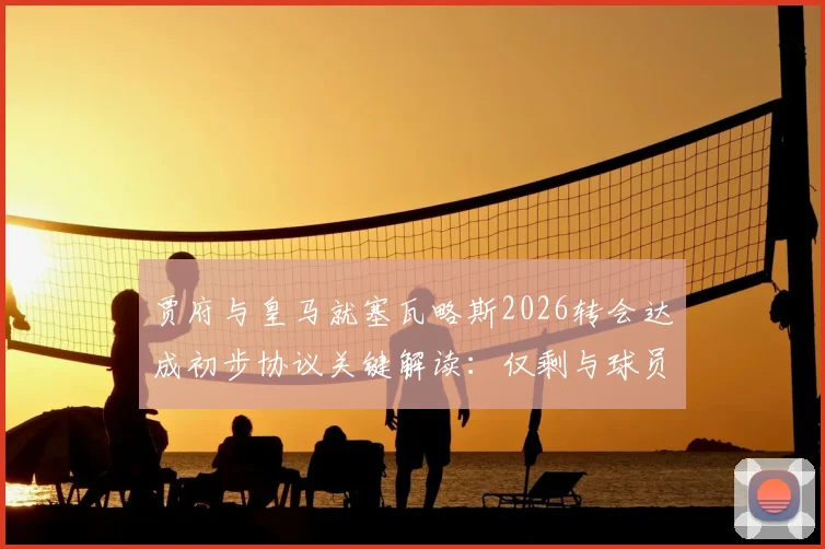 贾府与皇马就塞瓦略斯2026转会达成初步协议关键解读：仅剩与球员谈判细节全分析