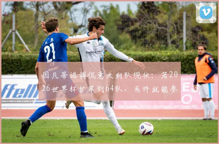 因凡蒂诺调侃意大利队现状：若2026世界杯扩军到64队，或许就能参加了，背后是欧洲冠军的连续缺席之痛