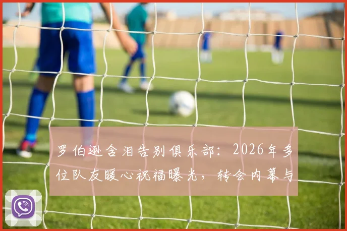 罗伯逊含泪告别俱乐部:2026年多位队友暖心祝福曝光,转会内幕与球迷应对指南