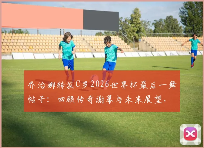 乔治娜转发C罗2026世界杯最后一舞帖子:回顾传奇谢幕与未来展望,传奇永存评价从何而来?