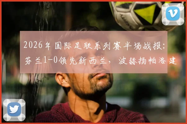 2026年国际足联系列赛半场战报:芬兰1-0领先新西兰,波赫扬帕洛建功,附赛事解读与球员分析