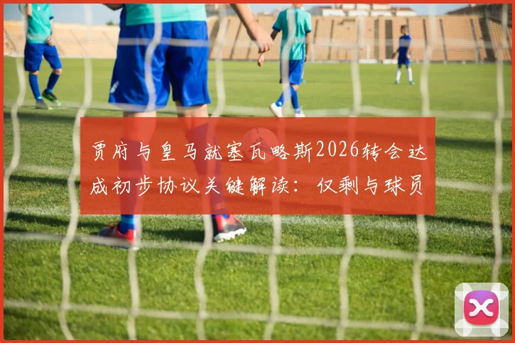 贾府与皇马就塞瓦略斯2026转会达成初步协议关键解读：仅剩与球员谈判细节全分析
