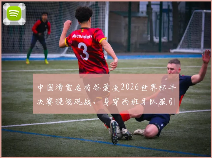 中国滑雪名将谷爱凌2026世界杯半决赛现场观战，身穿西班牙队服引关注与讨论